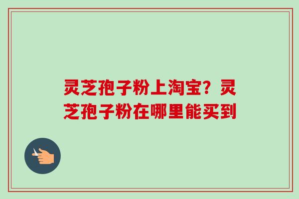 灵芝孢子粉上淘宝?灵芝孢子粉在哪里能买到 灵芝孢子粉上淘宝?灵芝孢子粉在哪里能买到