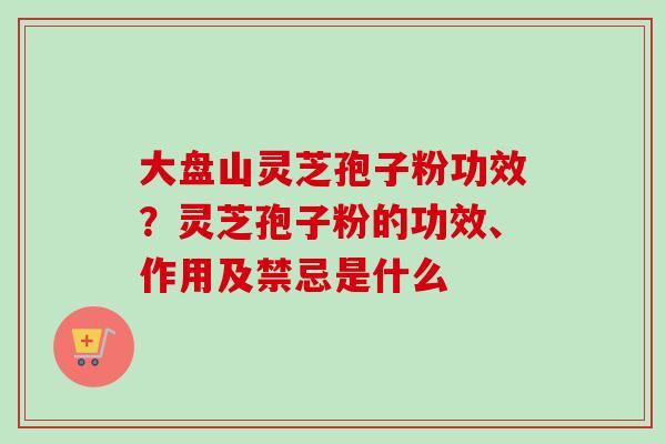 大盘山灵芝孢子粉功效？灵芝孢子粉的功效、作用及禁忌是什么