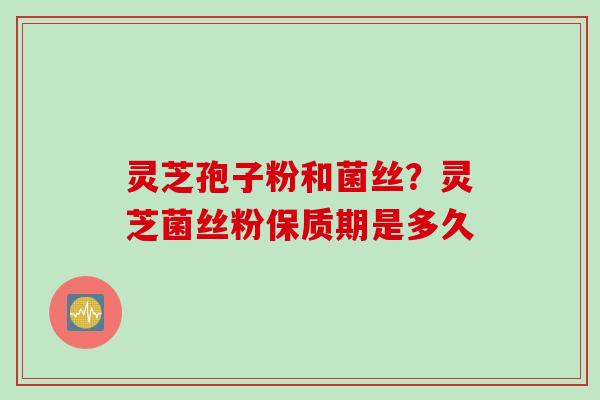 灵芝孢子粉和菌丝？灵芝菌丝粉保质期是多久