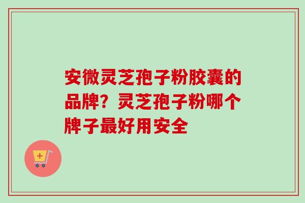 安微灵芝孢子粉胶囊的品牌？灵芝孢子粉哪个牌子最好用安全