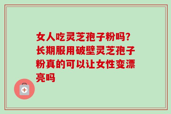 女人吃灵芝孢子粉吗？长期服用破壁灵芝孢子粉真的可以让女性变漂亮吗
