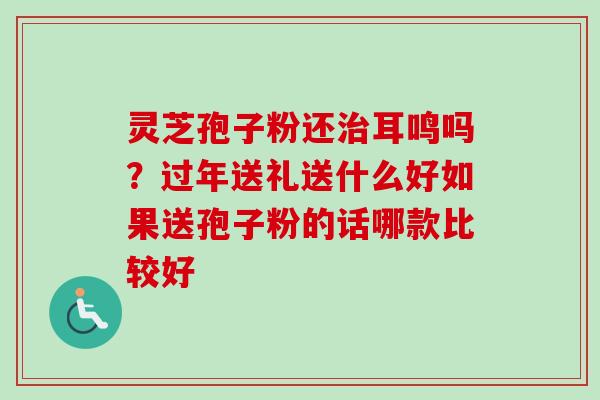 灵芝孢子粉还治耳鸣吗？过年送礼送什么好如果送孢子粉的话哪款比较好