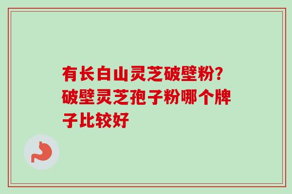 有长白山灵芝破壁粉？破壁灵芝孢子粉哪个牌子比较好
