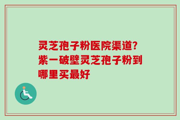 灵芝孢子粉医院渠道？紫一破壁灵芝孢子粉到哪里买最好