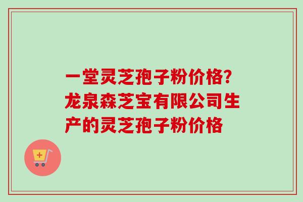 一堂灵芝孢子粉价格？龙泉森芝宝有限公司生产的灵芝孢子粉价格