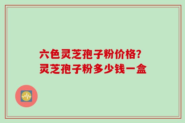 六色灵芝孢子粉价格?灵芝孢子粉多少钱一盒