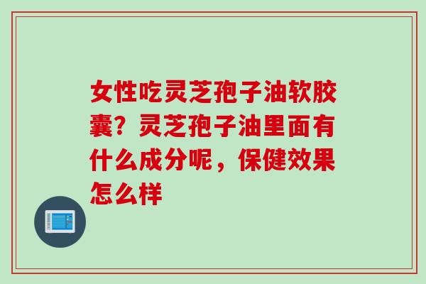 女性吃灵芝孢子油软胶囊？灵芝孢子油里面有什么成分呢，保健效果怎么样