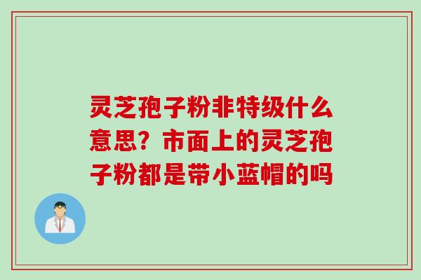 灵芝孢子粉非特级什么意思？市面上的灵芝孢子粉都是带小蓝帽的吗