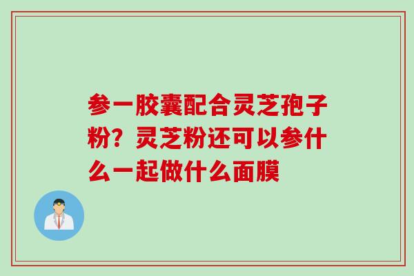 参一胶囊配合灵芝孢子粉？灵芝粉还可以参什么一起做什么面膜