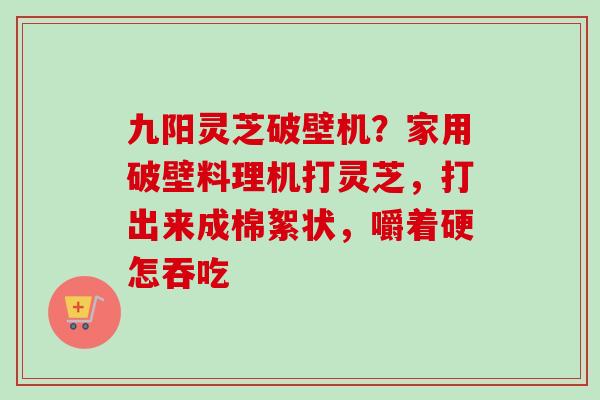九阳灵芝破壁机？家用破壁料理机打灵芝，打出来成棉絮状，嚼着硬怎吞吃