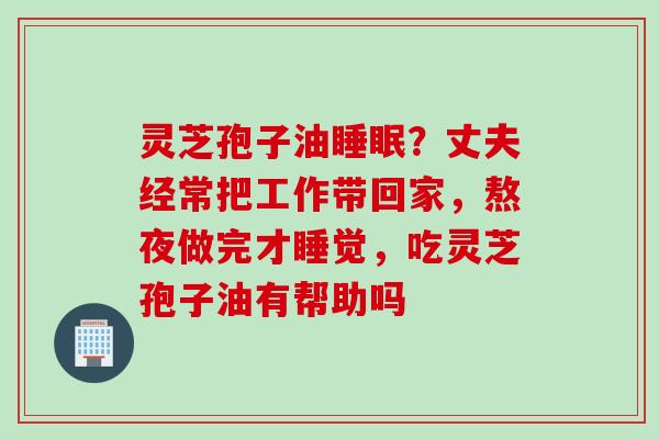 灵芝孢子油睡眠？丈夫经常把工作带回家，熬夜做完才睡觉，吃灵芝孢子油有帮助吗