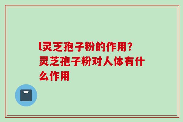 l灵芝孢子粉的作用？灵芝孢子粉对人体有什么作用