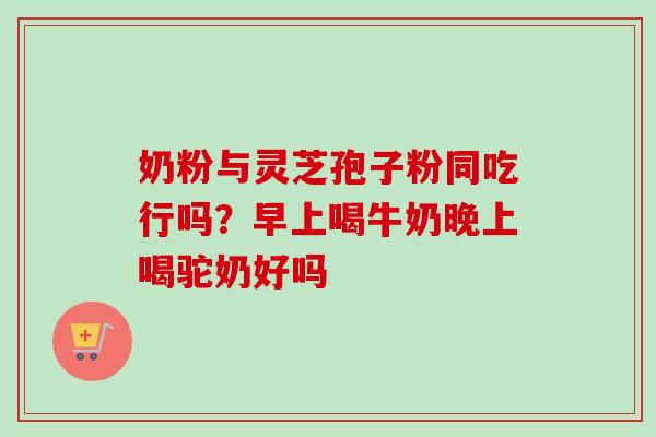 奶粉与灵芝孢子粉同吃行吗？早上喝牛奶晚上喝驼奶好吗