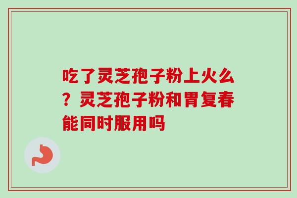 吃了灵芝孢子粉上火么？灵芝孢子粉和胃复春能同时服用吗