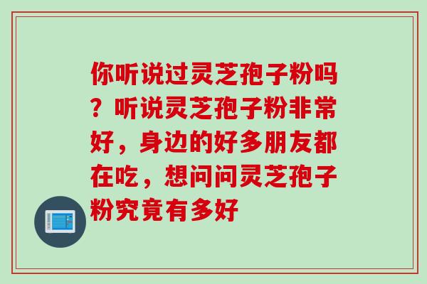 你听说过灵芝孢子粉吗？听说灵芝孢子粉非常好，身边的好多朋友都在吃，想问问灵芝孢子粉究竟有多好