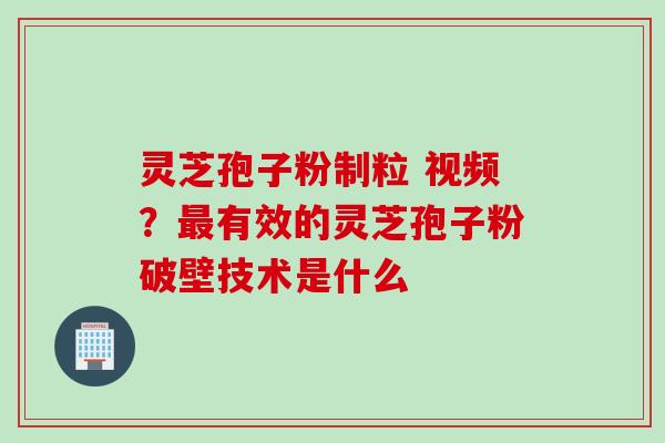 灵芝孢子粉制粒 视频？最有效的灵芝孢子粉破壁技术是什么
