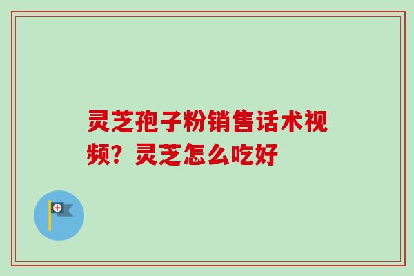 灵芝孢子粉销售话术视频？灵芝怎么吃好