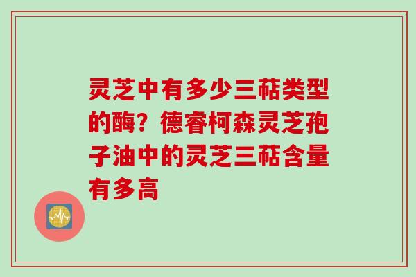 灵芝中有多少三萜类型的酶?德睿柯森灵芝孢子油中的灵芝三萜含量有多高 灵芝中有多少三萜类型的酶?德睿柯森灵芝孢子油中的灵芝三萜含量有多高