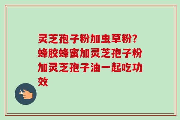 灵芝孢子粉加虫草粉？蜂胶蜂蜜加灵芝孢子粉加灵芝孢子油一起吃功效