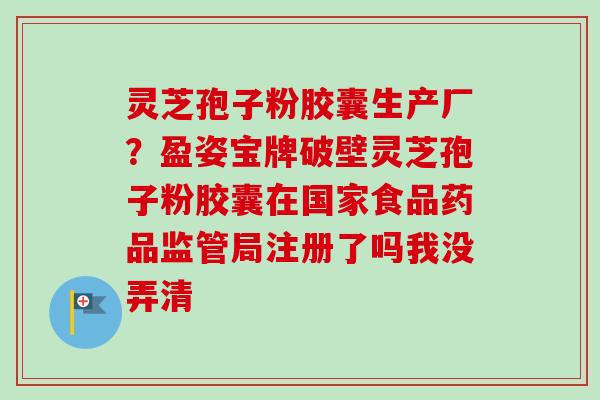灵芝孢子粉胶囊生产厂？盈姿宝牌破壁灵芝孢子粉胶囊在国家食品药品监管局注册了吗我没弄清