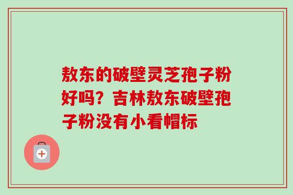 敖东的破壁灵芝孢子粉好吗?吉林敖东破壁孢子粉没有小看帽标 敖东的破壁灵芝孢子粉好吗?吉林敖东破壁孢子粉没有小看帽标