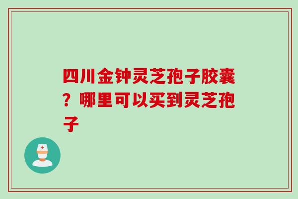 四川金钟灵芝孢子胶囊？哪里可以买到灵芝孢子
