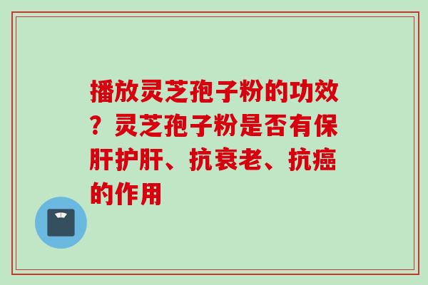 播放灵芝孢子粉的功效？灵芝孢子粉是否有保肝护肝、抗衰老、抗癌的作用