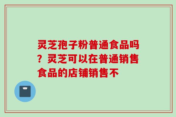 灵芝孢子粉普通食品吗？灵芝可以在普通销售食品的店铺销售不