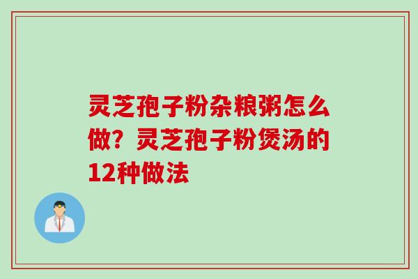 灵芝孢子粉杂粮粥怎么做？灵芝孢子粉煲汤的12种做法