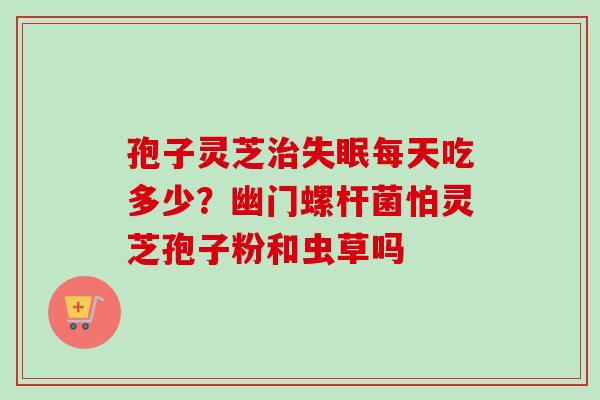 孢子灵芝治失眠每天吃多少？幽门螺杆菌怕灵芝孢子粉和虫草吗