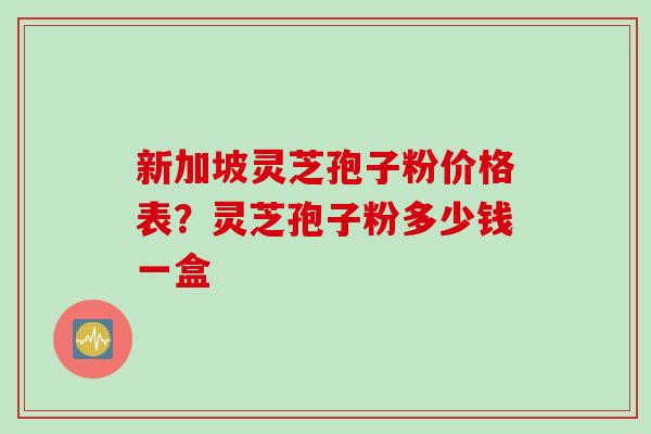 新加坡灵芝孢子粉价格表？灵芝孢子粉多少钱一盒