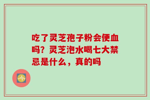 吃了灵芝孢子粉会便血吗？灵芝泡水喝七大禁忌是什么，真的吗