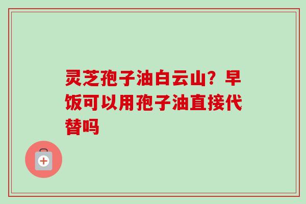 灵芝孢子油白云山？早饭可以用孢子油直接代替吗