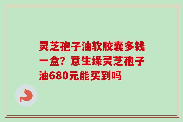 灵芝孢子油软胶囊多钱一盒？意生缘灵芝孢子油680元能买到吗