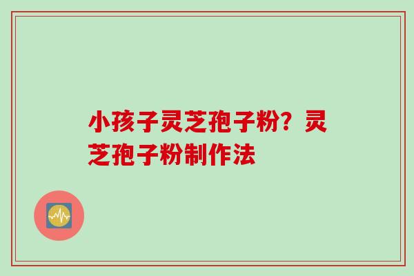 小孩子灵芝孢子粉？灵芝孢子粉制作法