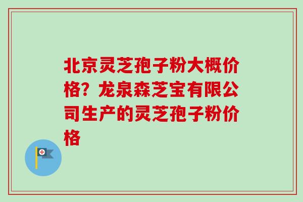 北京灵芝孢子粉大概价格？龙泉森芝宝有限公司生产的灵芝孢子粉价格