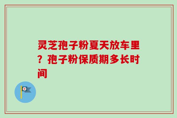 灵芝孢子粉夏天放车里？孢子粉保质期多长时间