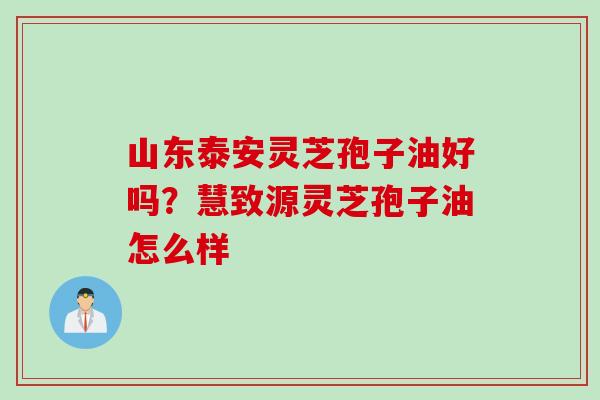 山东泰安灵芝孢子油好吗？慧致源灵芝孢子油怎么样