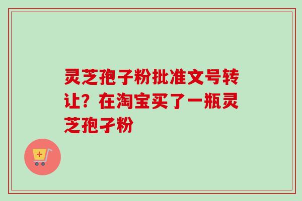 灵芝孢子粉批准文号转让？在淘宝买了一瓶灵芝孢孑粉