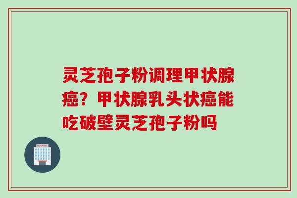 灵芝孢子粉调理甲状腺癌？甲状腺乳头状癌能吃破壁灵芝孢子粉吗