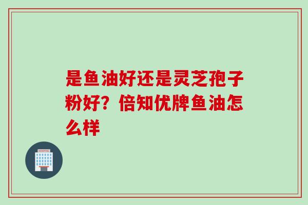 是鱼油好还是灵芝孢子粉好？倍知优牌鱼油怎么样