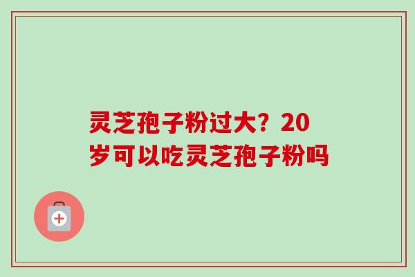 灵芝孢子粉过大？20岁可以吃灵芝孢子粉吗