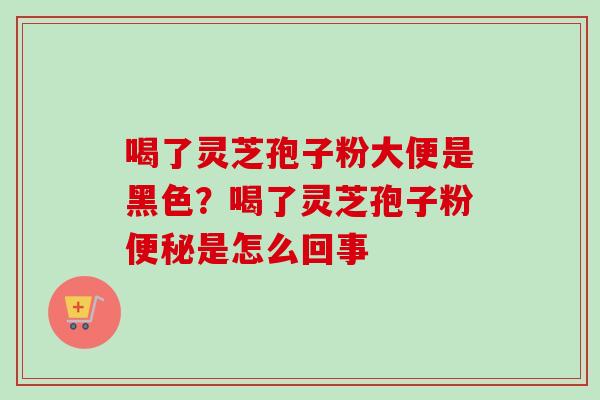 喝了灵芝孢子粉大便是黑色？喝了灵芝孢子粉便秘是怎么回事