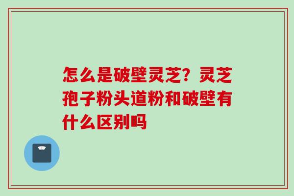 怎么是破壁灵芝？灵芝孢子粉头道粉和破壁有什么区别吗