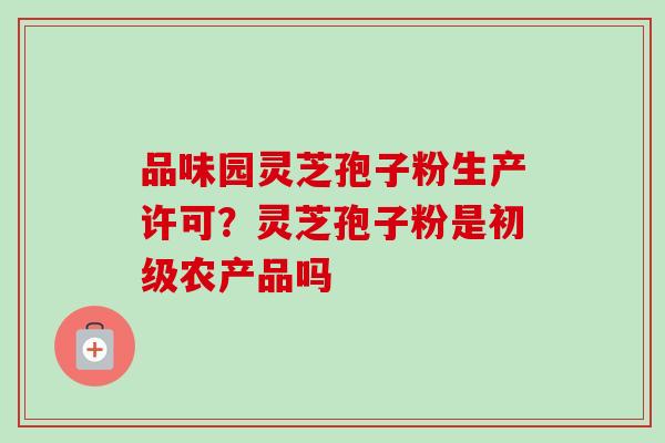 品味园灵芝孢子粉生产许可？灵芝孢子粉是初级农产品吗