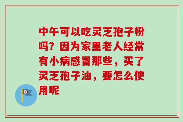 中午可以吃灵芝孢子粉吗？因为家里老人经常有小病感冒那些，买了灵芝孢子油，要怎么使用呢