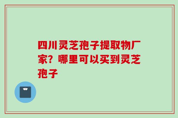 四川灵芝孢子提取物厂家?哪里可以买到灵芝孢子 四川灵芝孢子提取物厂家?哪里可以买到灵芝孢子