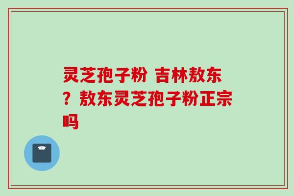 灵芝孢子粉 吉林敖东？敖东灵芝孢子粉正宗吗