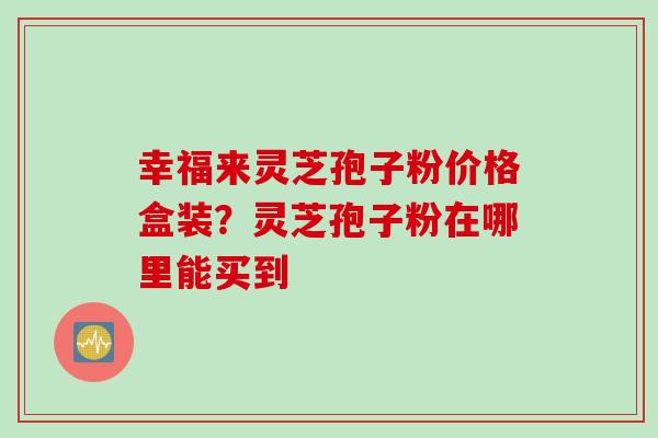 幸福来灵芝孢子粉价格盒装？灵芝孢子粉在哪里能买到
