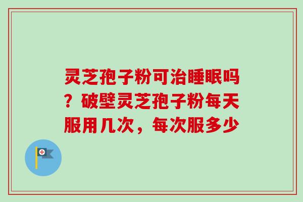 灵芝孢子粉可治睡眠吗？破壁灵芝孢子粉每天服用几次，每次服多少